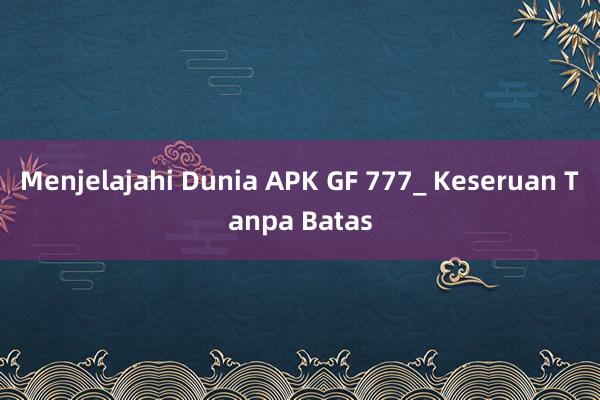 Menjelajahi Dunia APK GF 777_ Keseruan Tanpa Batas