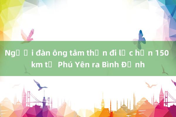 Người đàn ông tâm thần đi lạc hơn 150 km từ Phú Yên ra Bình Định