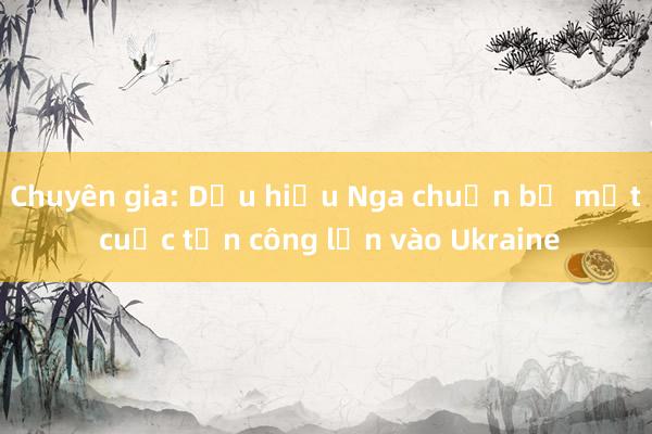 Chuyên gia: Dấu hiệu Nga chuẩn bị một cuộc tấn công lớn vào Ukraine