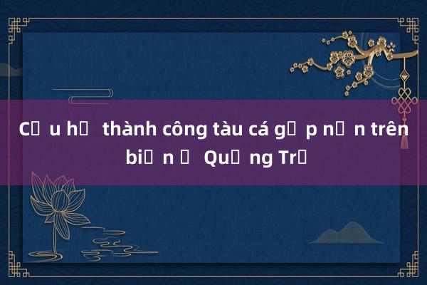 Cứu hộ thành công tàu cá gặp nạn trên biển ở Quảng Trị