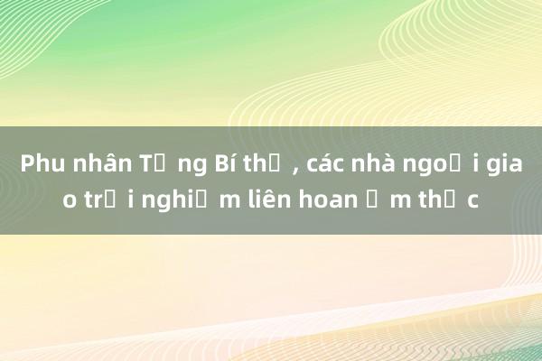 Phu nhân Tổng Bí thư， các nhà ngoại giao trải nghiệm liên hoan ẩm thực