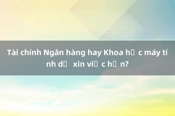 Tài chính Ngân hàng hay Khoa học máy tính dễ xin việc hơn?