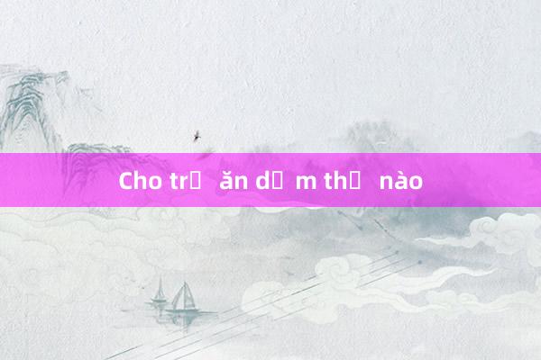 Cho trẻ ăn dặm thế nào