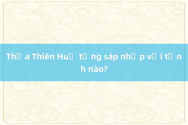 Thừa Thiên Huế từng sáp nhập với tỉnh nào?