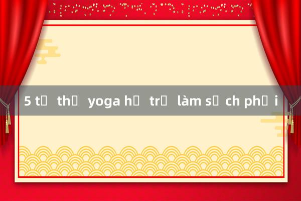 5 tư thế yoga hỗ trợ làm sạch phổi