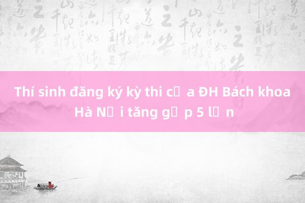 Thí sinh đăng ký kỳ thi của ĐH Bách khoa Hà Nội tăng gấp 5 lần