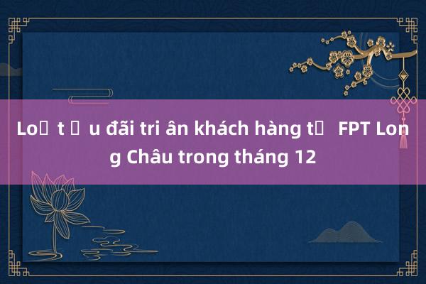 Loạt ưu đãi tri ân khách hàng từ FPT Long Châu trong tháng 12