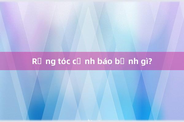 Rụng tóc cảnh báo bệnh gì?