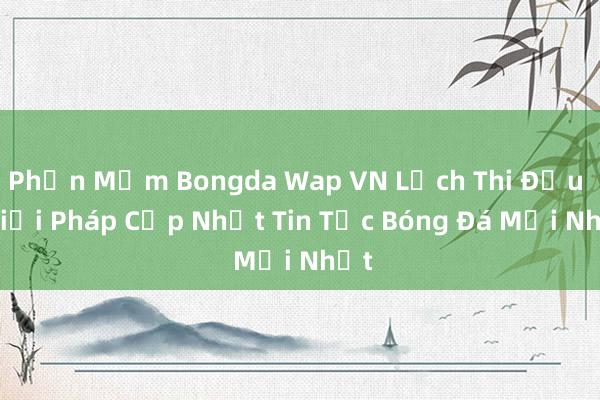 Phần Mềm Bongda Wap VN Lịch Thi Đấu – Giải Pháp Cập Nhật Tin Tức Bóng Đá Mới Nhất