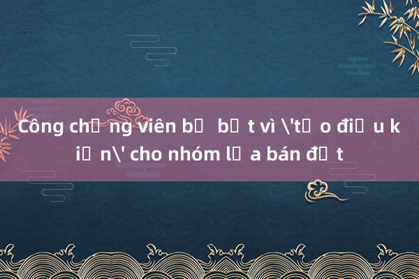 Công chứng viên bị bắt vì 'tạo điều kiện' cho nhóm lừa bán đất