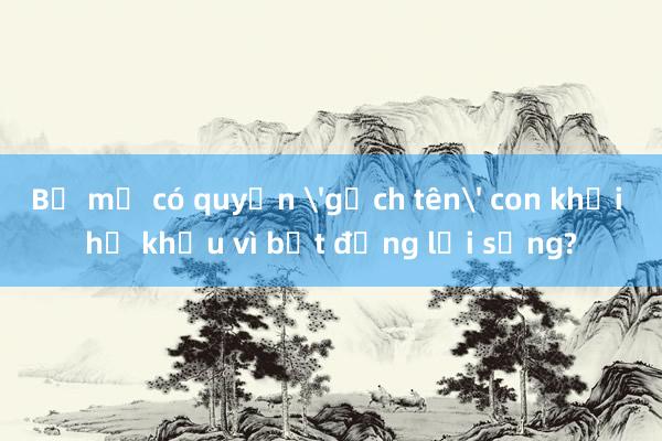 Bố mẹ có quyền 'gạch tên' con khỏi hộ khẩu vì bất đồng lối sống?