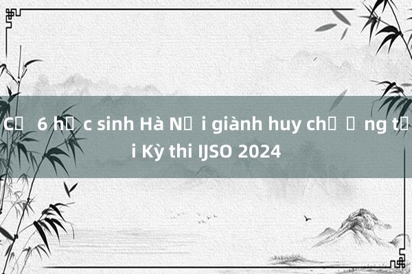 Cả 6 học sinh Hà Nội giành huy chương tại Kỳ thi IJSO 2024