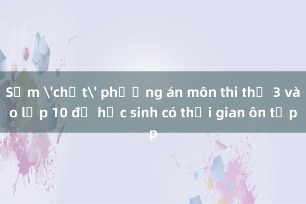 Sớm 'chốt' phương án môn thi thứ 3 vào lớp 10 để học sinh có thời gian ôn tập