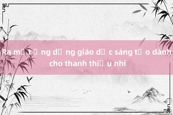 Ra mắt ứng dụng giáo dục sáng tạo dành cho thanh thiếu nhi