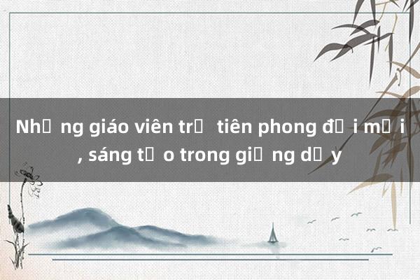 Những giáo viên trẻ tiên phong đổi mới， sáng tạo trong giảng dạy