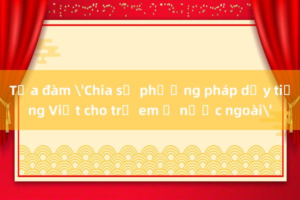 Tọa đàm 'Chia sẻ phương pháp dạy tiếng Việt cho trẻ em ở nước ngoài'