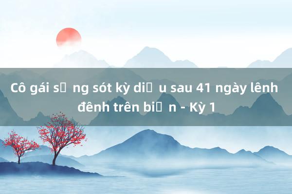 Cô gái sống sót kỳ diệu sau 41 ngày lênh đênh trên biển - Kỳ 1