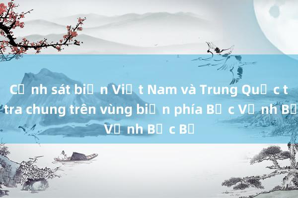 Cảnh sát biển Việt Nam và Trung Quốc tuần tra chung trên vùng biển phía Bắc Vịnh Bắc Bộ