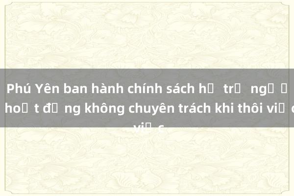 Phú Yên ban hành chính sách hỗ trợ người hoạt động không chuyên trách khi thôi việc