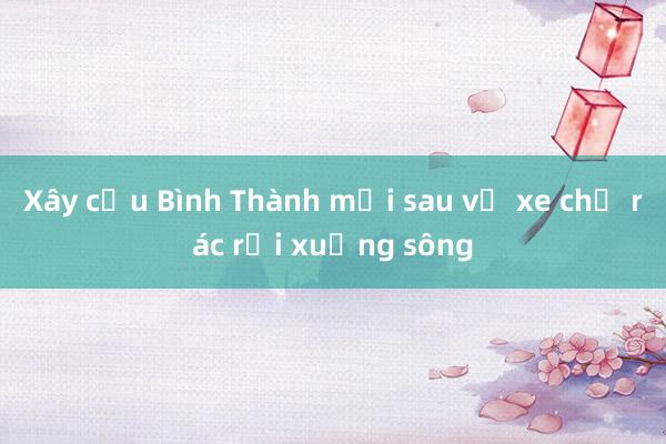 Xây cầu Bình Thành mới sau vụ xe chở rác rơi xuống sông