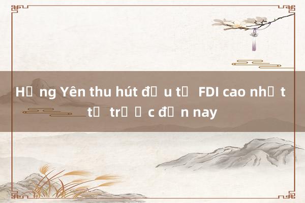 Hưng Yên thu hút đầu tư FDI cao nhất từ trước đến nay