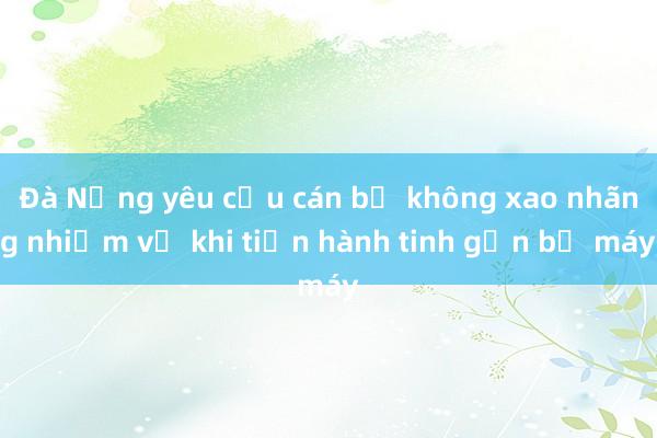 Đà Nẵng yêu cầu cán bộ không xao nhãng nhiệm vụ khi tiến hành tinh gọn bộ máy