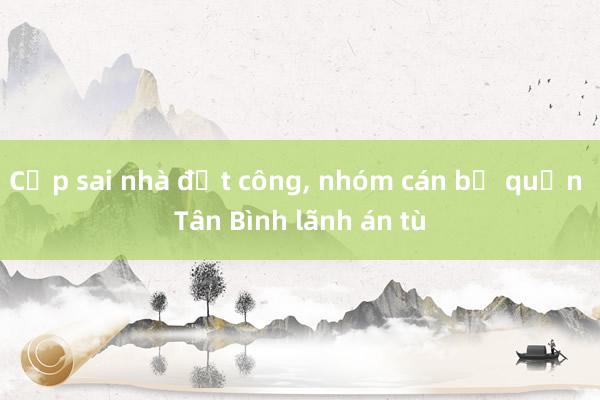 Cấp sai nhà đất công， nhóm cán bộ quận Tân Bình lãnh án tù