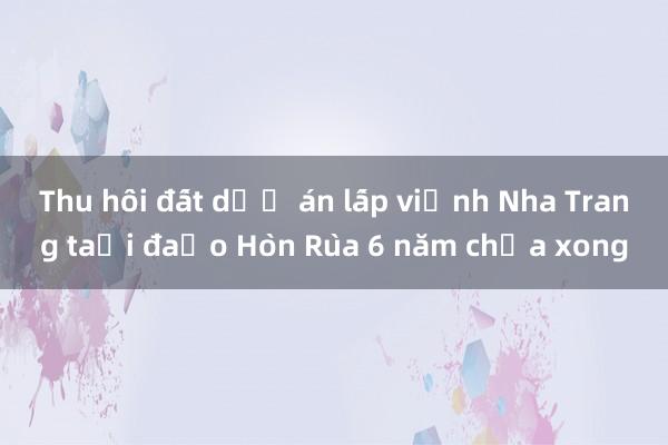 Thu hồi đất dự án lấp vịnh Nha Trang tại đảo Hòn Rùa 6 năm chưa xong