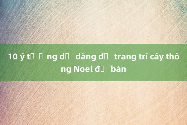 10 ý tưởng dễ dàng để trang trí cây thông Noel để bàn