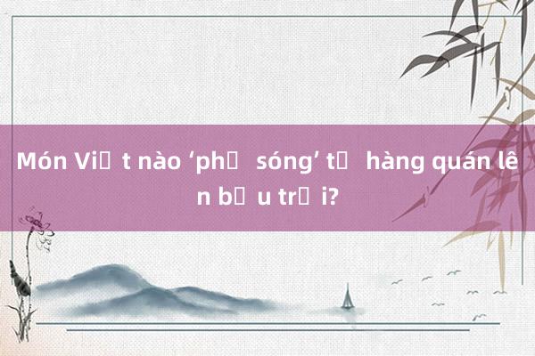 Món Việt nào ‘phủ sóng’ từ hàng quán lên bầu trời?