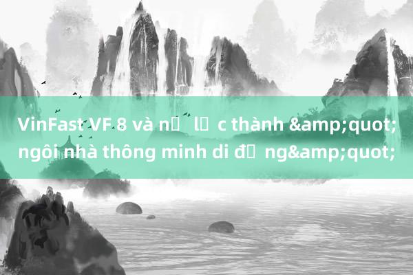 VinFast VF 8 và nỗ lực thành &quot;ngôi nhà thông minh di động&quot;