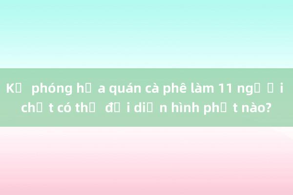 Kẻ phóng hỏa quán cà phê làm 11 người chết có thể đối diện hình phạt nào?