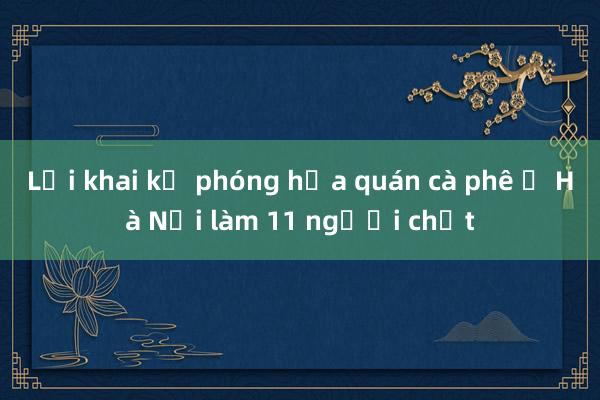 Lời khai kẻ phóng hỏa quán cà phê ở Hà Nội làm 11 người chết