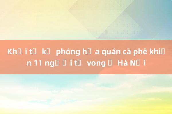 Khởi tố kẻ phóng hỏa quán cà phê khiến 11 người tử vong ở Hà Nội