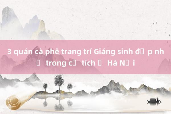 3 quán cà phê trang trí Giáng sinh đẹp như trong cổ tích ở Hà Nội