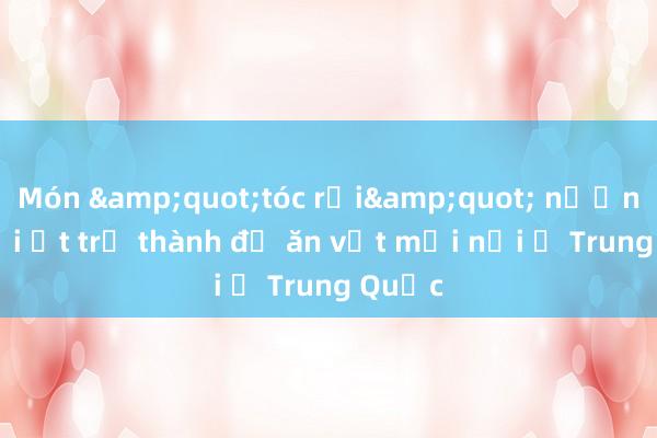 Món &quot;tóc rối&quot; nướng muối ớt trở thành đồ ăn vặt mới nổi ở Trung Quốc