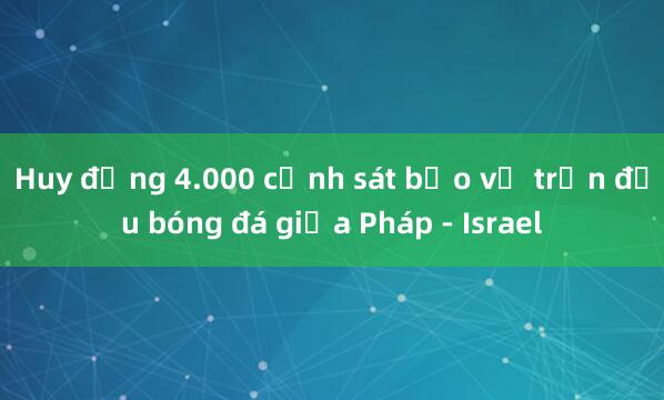 Huy động 4.000 cảnh sát bảo vệ trận đấu bóng đá giữa Pháp - Israel