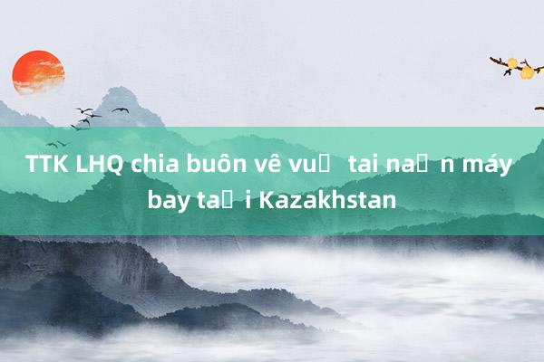 TTK LHQ chia buồn về vụ tai nạn máy bay tại Kazakhstan