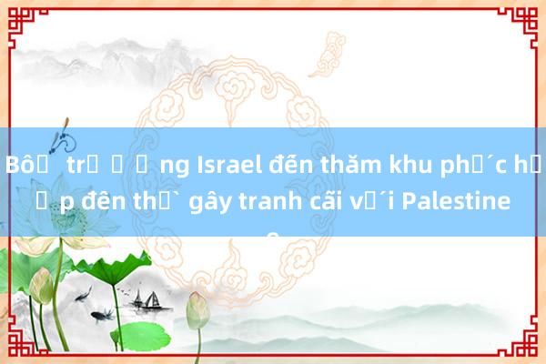 Bộ trưởng Israel đến thăm khu phức hợp đền thờ gây tranh cãi với Palestine