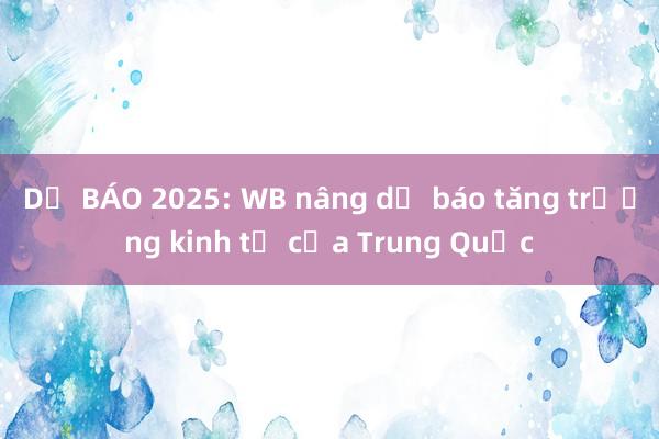 DỰ BÁO 2025: WB nâng dự báo tăng trưởng kinh tế của Trung Quốc