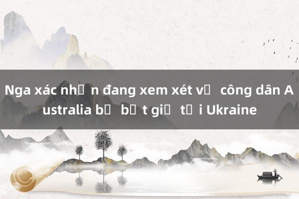 Nga xác nhận đang xem xét vụ công dân Australia bị bắt giữ tại Ukraine