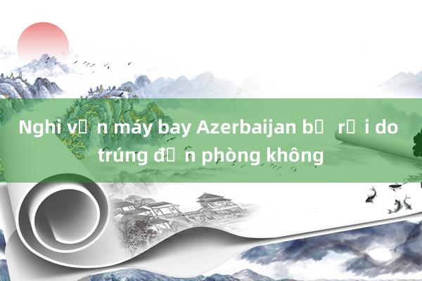 Nghi vấn máy bay Azerbaijan bị rơi do trúng đạn phòng không