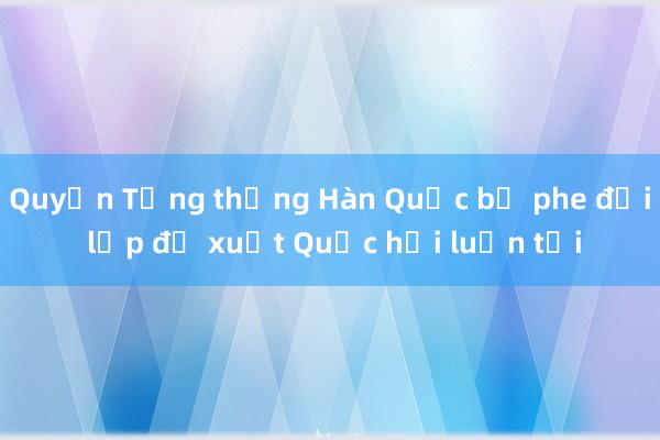 Quyền Tổng thống Hàn Quốc bị phe đối lập đề xuất Quốc hội luận tội