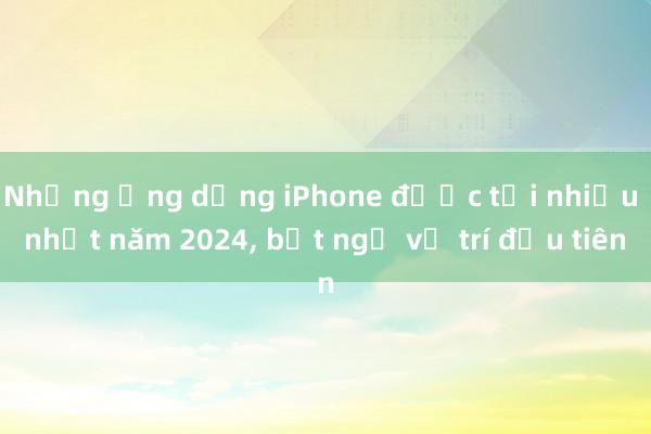 Những ứng dụng iPhone được tải nhiều nhất năm 2024, bất ngờ vị trí đầu tiên