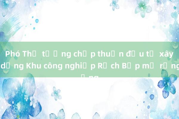 Phó Thủ tướng chấp thuận đầu tư xây dựng Khu công nghiệp Rạch Bắp mở rộng