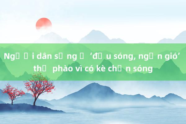 Người dân sống ở ‘đầu sóng， ngọn gió’ thở phào vì có kè chắn sóng